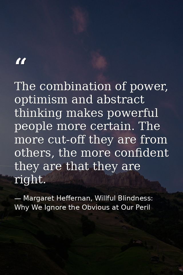 The combination of power, optimism and abstract thinking makes powerful people more certain. The more cut-off they are f — Margaret Heffernan, Willful Blindness: Why We Ignore the Obvious at Our Peril