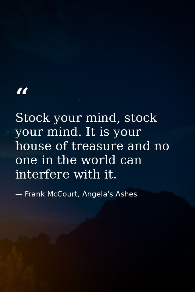 Stock your mind, stock your mind. It is your house of treasure and no one in the world can interfere with it. — Frank McCourt, Angela's Ashes