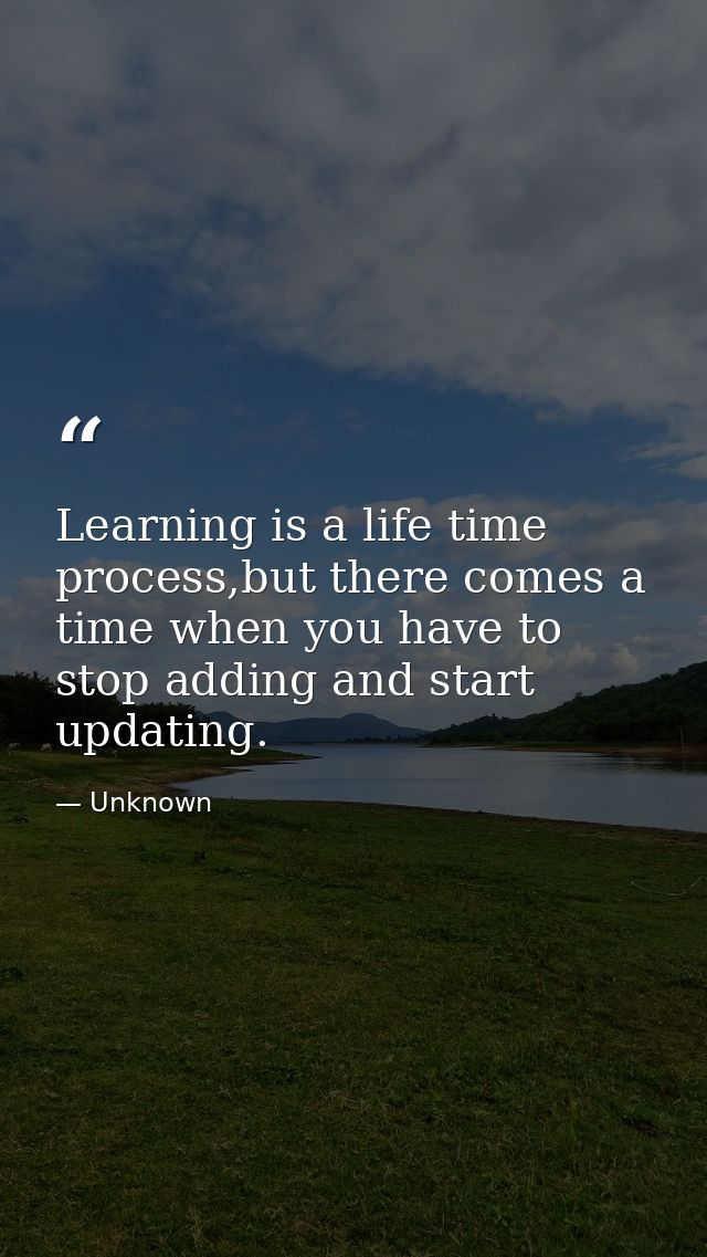 Learning is a life time process,but there comes a time when you have to stop adding and start updating. — Unknown