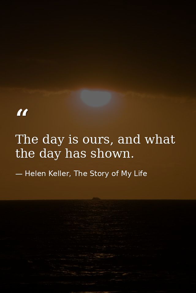 The day is ours, and what the day has shown. — Helen Keller, The Story of My Life