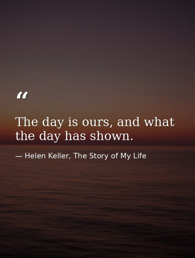 The day is ours, and what the day has shown. — Helen Keller, The Story of My Life