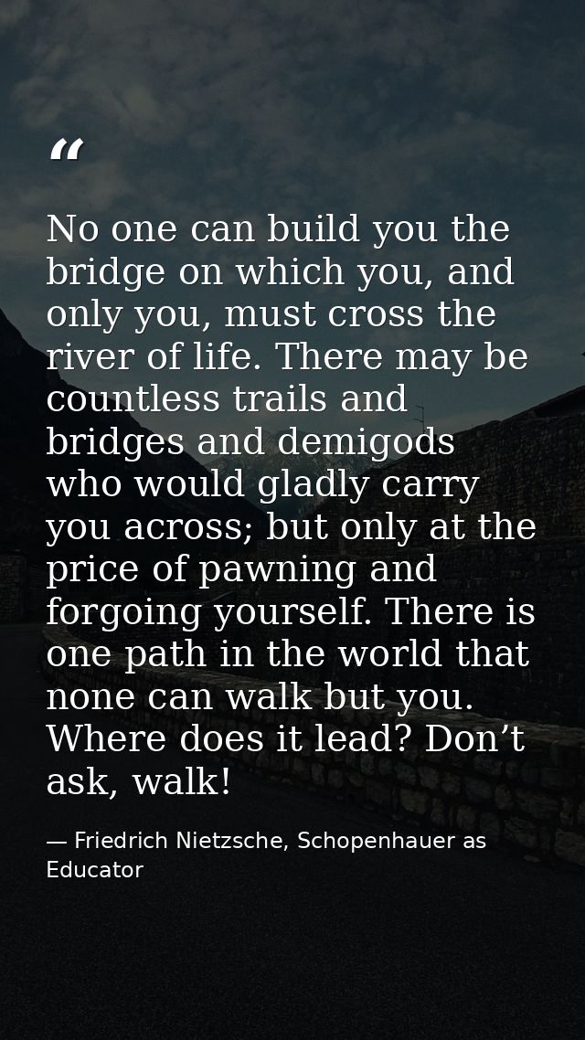 No one can build you the bridge on which you, and only you, must cross the river of life. There may be countless trails  — Friedrich Nietzsche, Schopenhauer as Educator