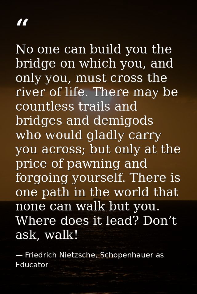 No one can build you the bridge on which you, and only you, must cross the river of life. There may be countless trails  — Friedrich Nietzsche, Schopenhauer as Educator