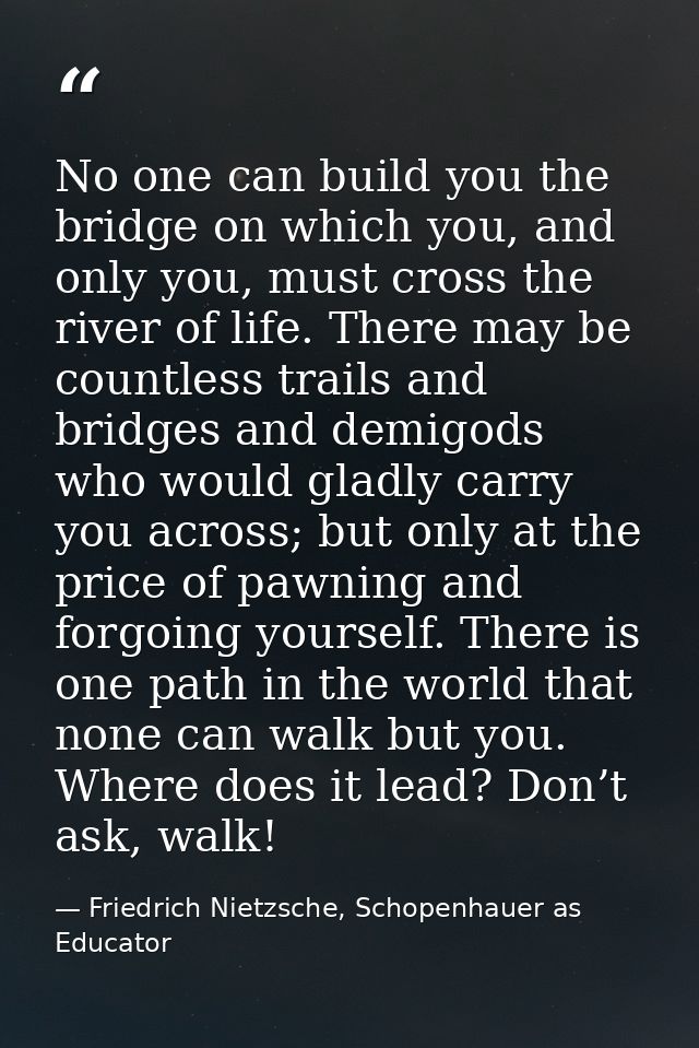 No one can build you the bridge on which you, and only you, must cross the river of life. There may be countless trails  — Friedrich Nietzsche, Schopenhauer as Educator
