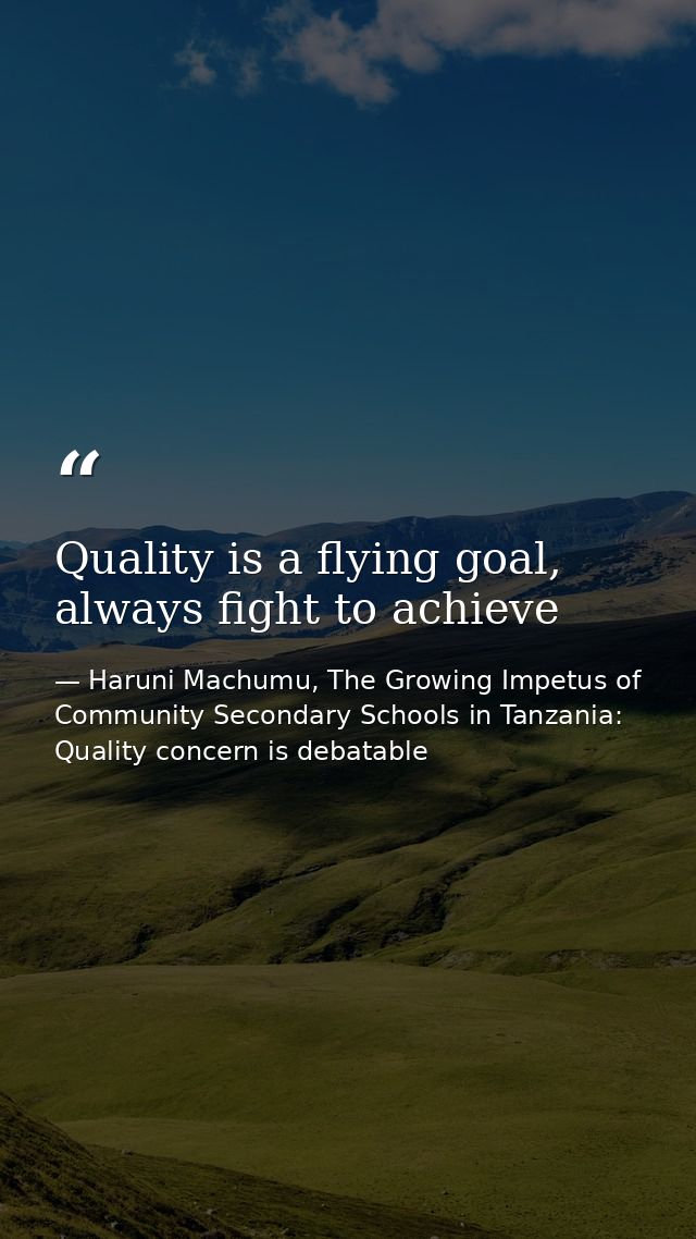 Quality is a flying goal, always fight to achieve — Haruni Machumu, The Growing Impetus of Community Secondary Schools in Tanzania: Quality concern is debatable