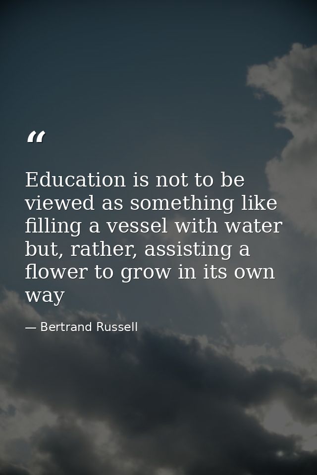 Education is not to be viewed as something like filling a vessel with water but, rather, assisting a flower to grow in i — Bertrand Russell