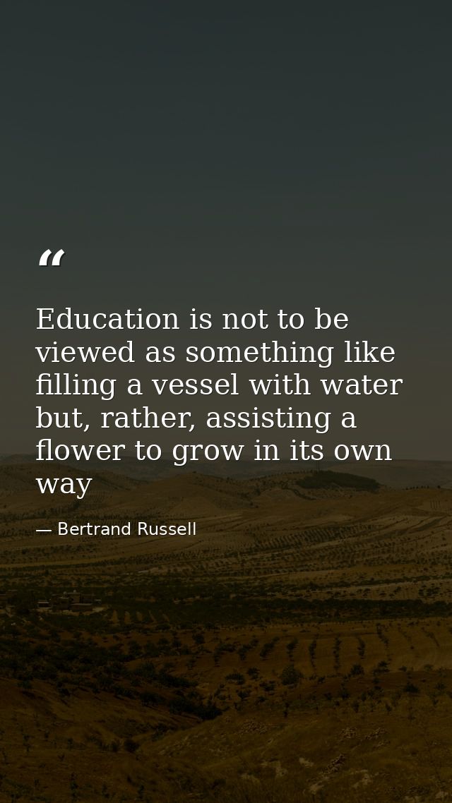 Education is not to be viewed as something like filling a vessel with water but, rather, assisting a flower to grow in i — Bertrand Russell