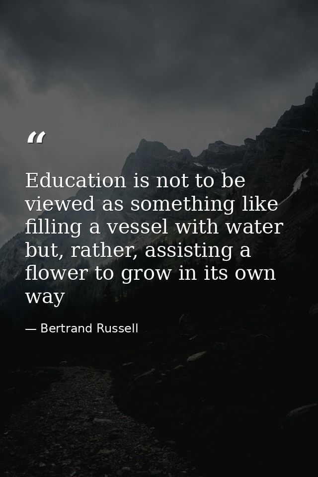 Education is not to be viewed as something like filling a vessel with water but, rather, assisting a flower to grow in i — Bertrand Russell