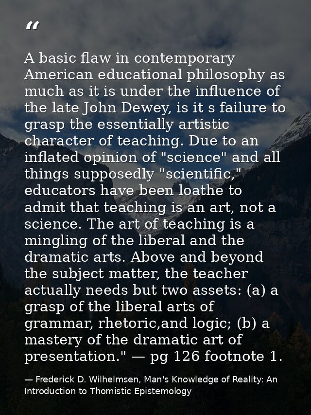 A basic flaw in contemporary American educational philosophy as much as it is under the influence of the late John Dewey — Frederick D. Wilhelmsen, Man's Knowledge of Reality: An Introduction to Thomistic Epistemology