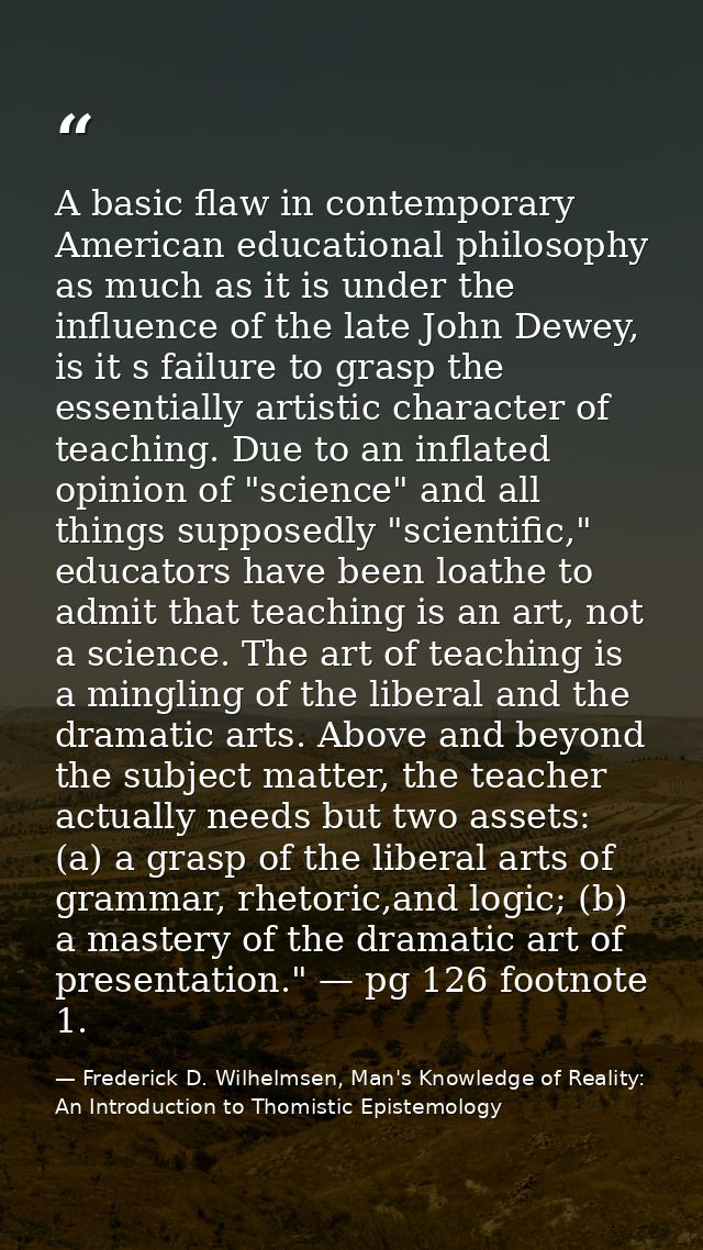 A basic flaw in contemporary American educational philosophy as much as it is under the influence of the late John Dewey — Frederick D. Wilhelmsen, Man's Knowledge of Reality: An Introduction to Thomistic Epistemology