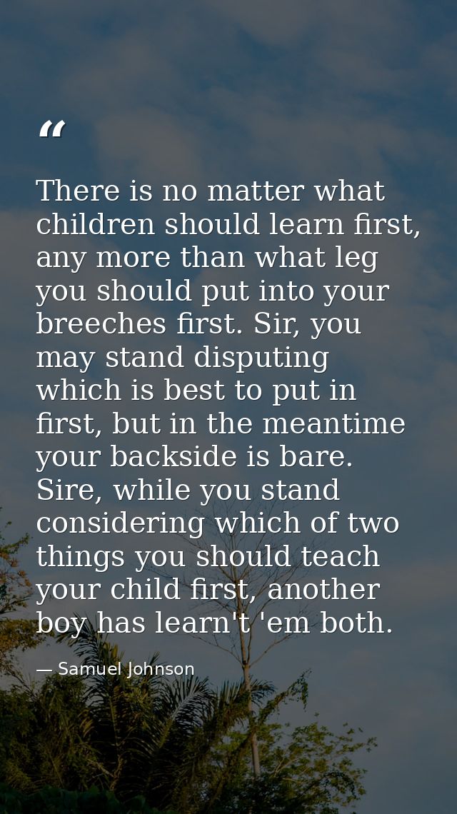 There is no matter what children should learn first, any more than what leg you should put into your breeches first. Sir — Samuel Johnson