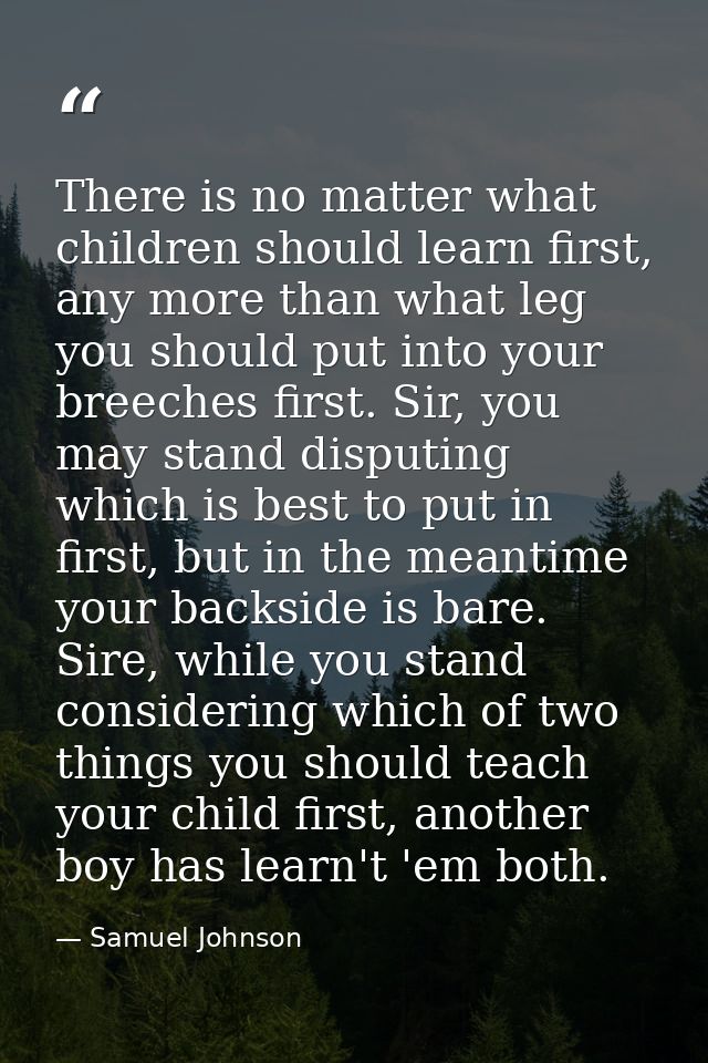 There is no matter what children should learn first, any more than what leg you should put into your breeches first. Sir — Samuel Johnson