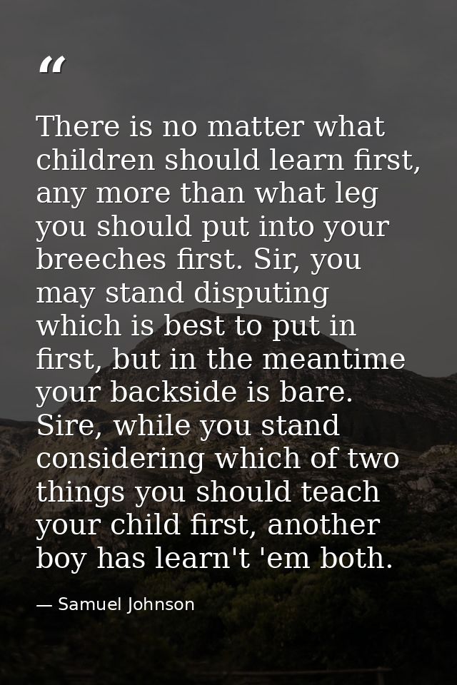 There is no matter what children should learn first, any more than what leg you should put into your breeches first. Sir — Samuel Johnson
