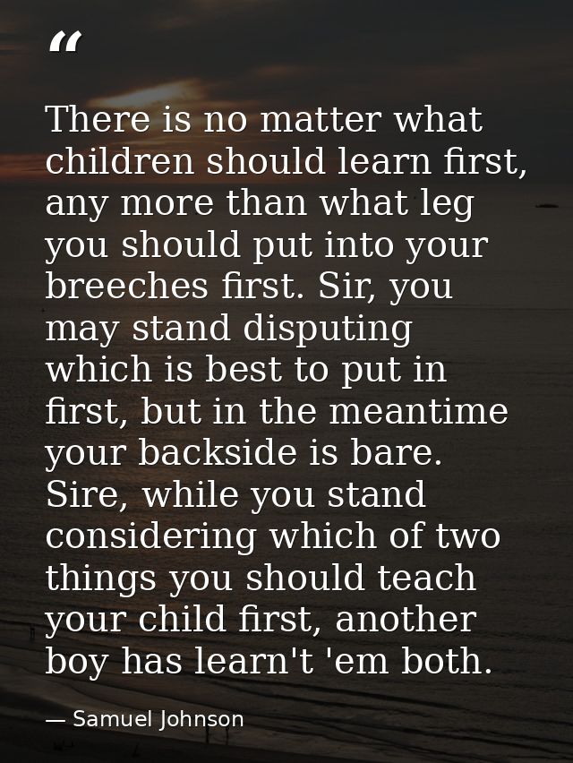 There is no matter what children should learn first, any more than what leg you should put into your breeches first. Sir — Samuel Johnson