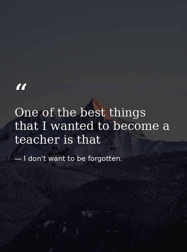 One of the best things that I wanted to become a teacher is that — I don't want to be forgotten.