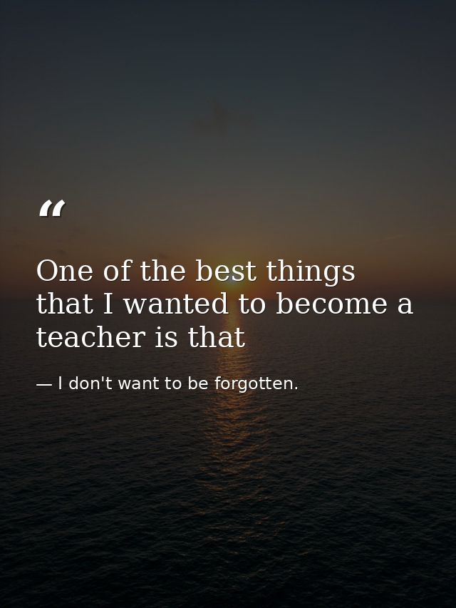 One of the best things that I wanted to become a teacher is that — I don't want to be forgotten.