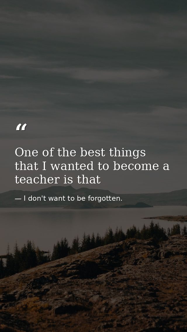 One of the best things that I wanted to become a teacher is that — I don't want to be forgotten.