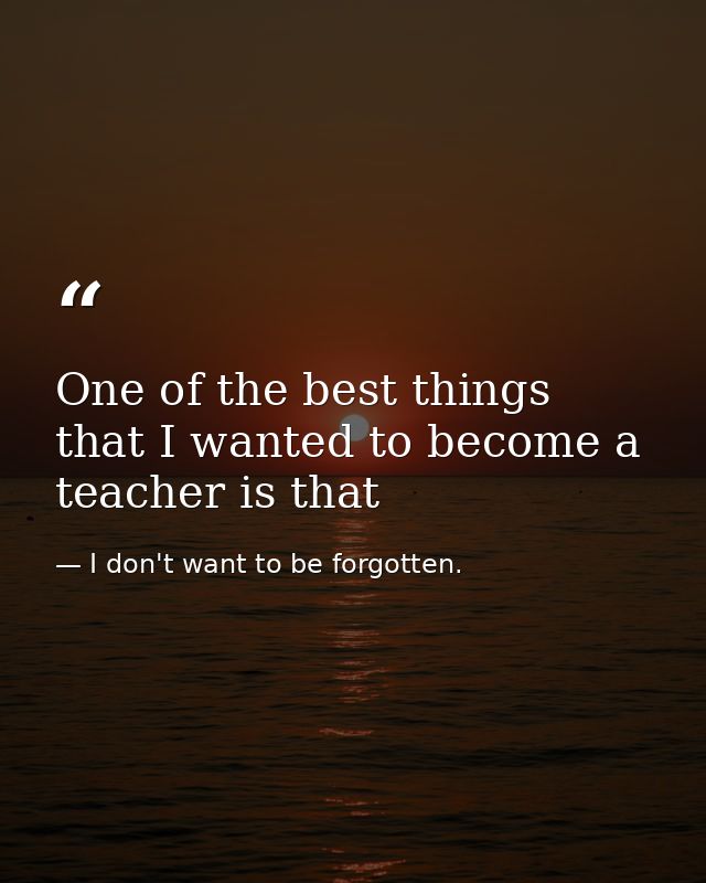 One of the best things that I wanted to become a teacher is that — I don't want to be forgotten.