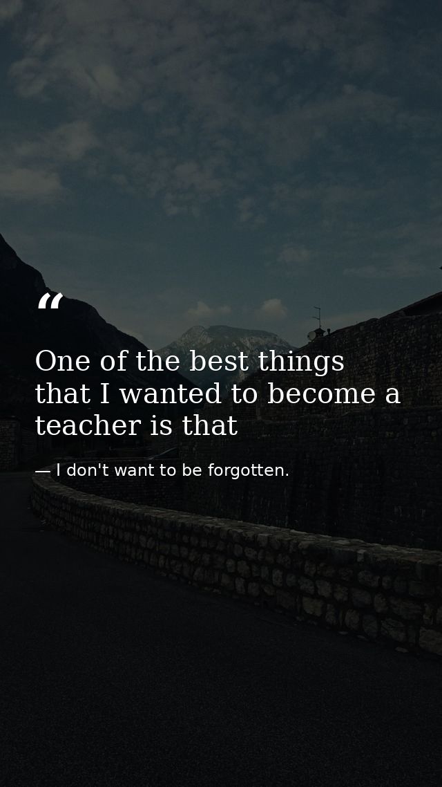 One of the best things that I wanted to become a teacher is that — I don't want to be forgotten.