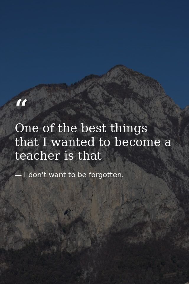 One of the best things that I wanted to become a teacher is that — I don't want to be forgotten.