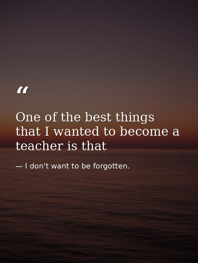 One of the best things that I wanted to become a teacher is that — I don't want to be forgotten.