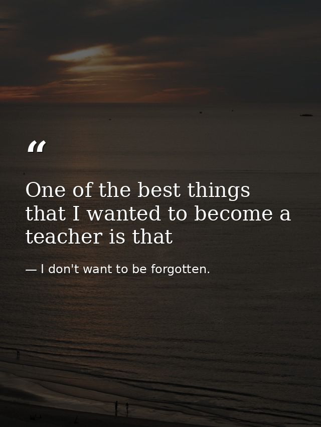 One of the best things that I wanted to become a teacher is that — I don't want to be forgotten.