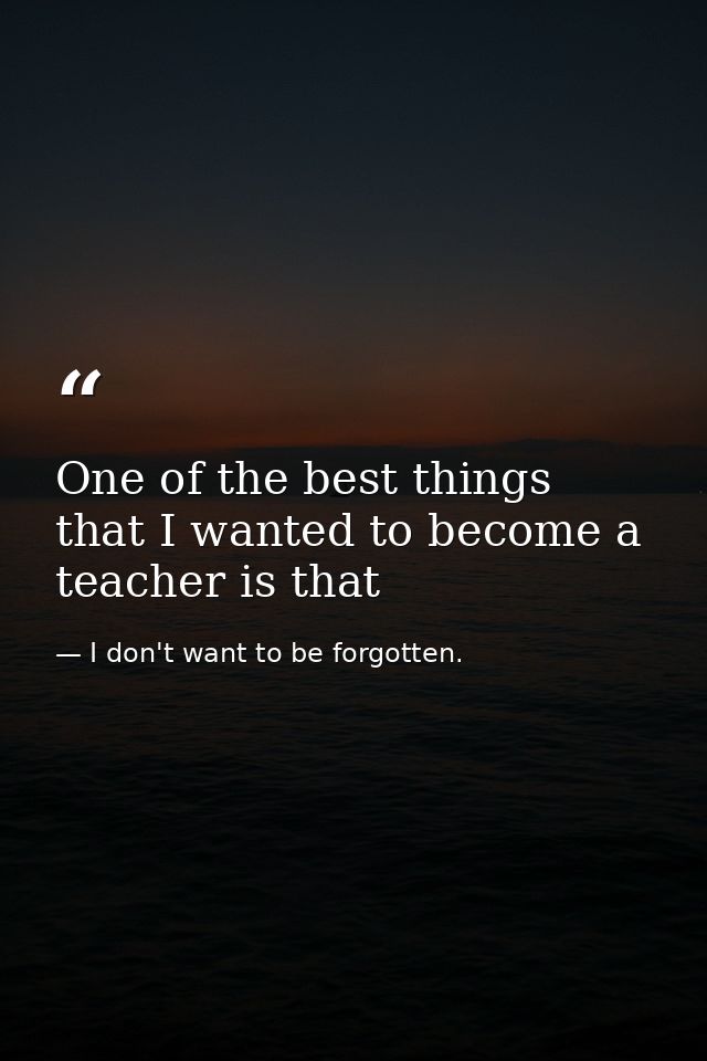 One of the best things that I wanted to become a teacher is that — I don't want to be forgotten.