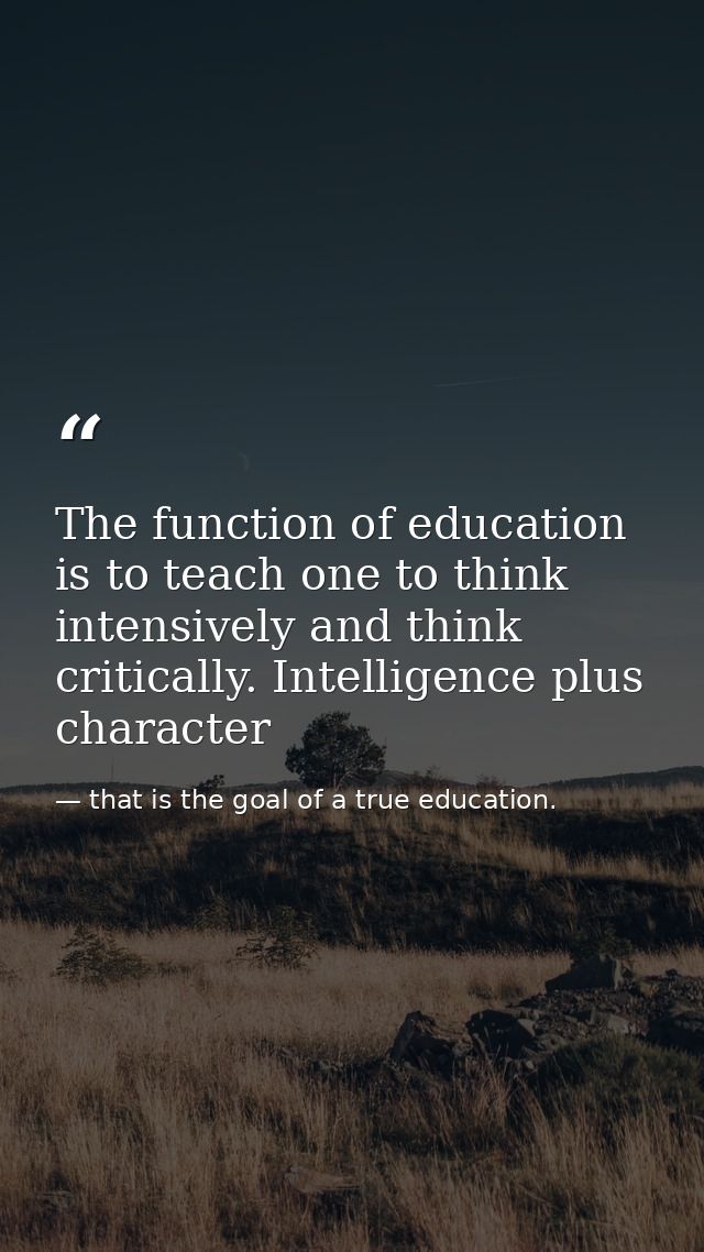 The function of education is to teach one to think intensively and think critically. Intelligence plus character — that is the goal of a true education.