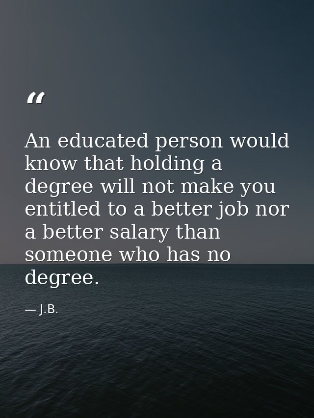 An educated person would know that holding a degree will not make you entitled to a better job nor a better salary than  — J.B.
