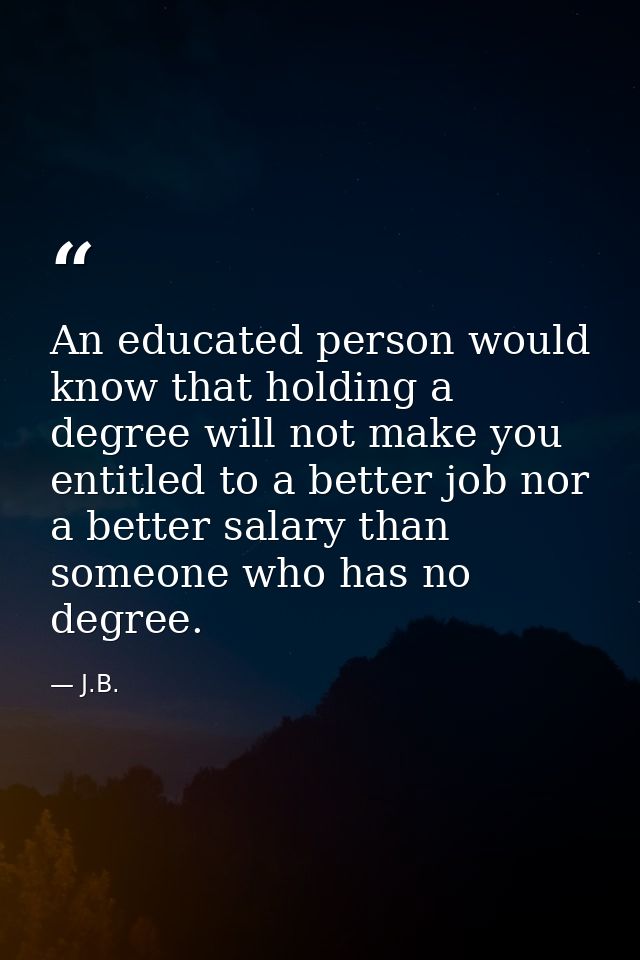 An educated person would know that holding a degree will not make you entitled to a better job nor a better salary than  — J.B.