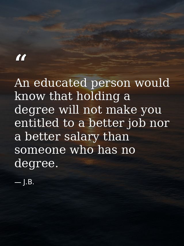 An educated person would know that holding a degree will not make you entitled to a better job nor a better salary than  — J.B.