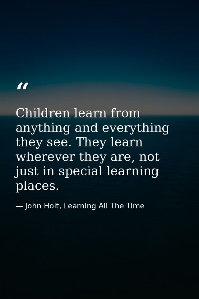 Children learn from anything and everything they see. They learn wherever they are, not just in special learning places. — John Holt, Learning All The Time
