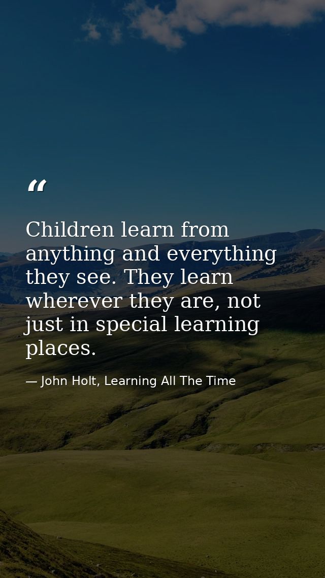 Children learn from anything and everything they see. They learn wherever they are, not just in special learning places. — John Holt, Learning All The Time