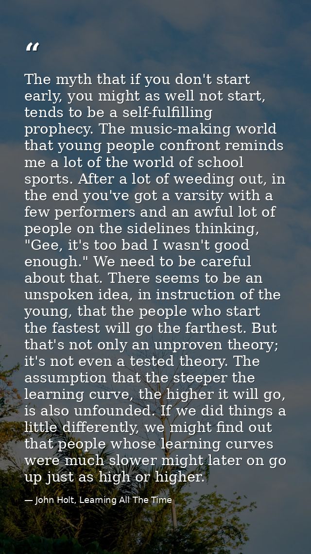 The myth that if you don't start early, you might as well not start, tends to be a self-fulfilling prophecy. The music-m — John Holt, Learning All The Time