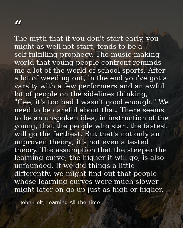 The myth that if you don't start early, you might as well not start, tends to be a self-fulfilling prophecy. The music-m — John Holt, Learning All The Time