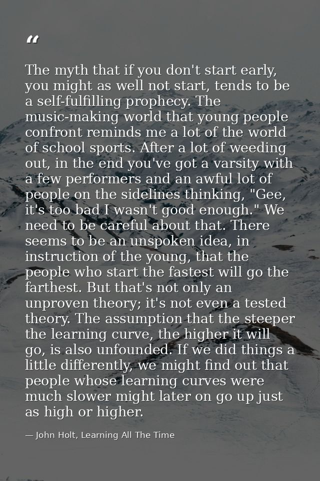 The myth that if you don't start early, you might as well not start, tends to be a self-fulfilling prophecy. The music-m — John Holt, Learning All The Time