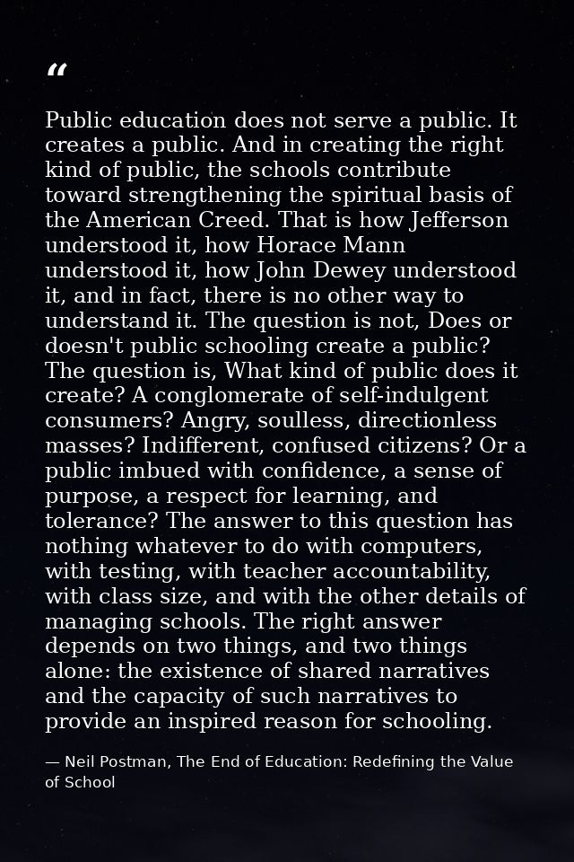 Public education does not serve a public. It creates a public. And in creating the right kind of public, the schools con — Neil Postman, The End of Education: Redefining the Value of School
