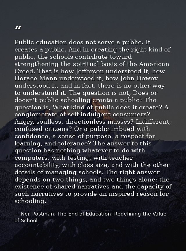 Public education does not serve a public. It creates a public. And in creating the right kind of public, the schools con — Neil Postman, The End of Education: Redefining the Value of School
