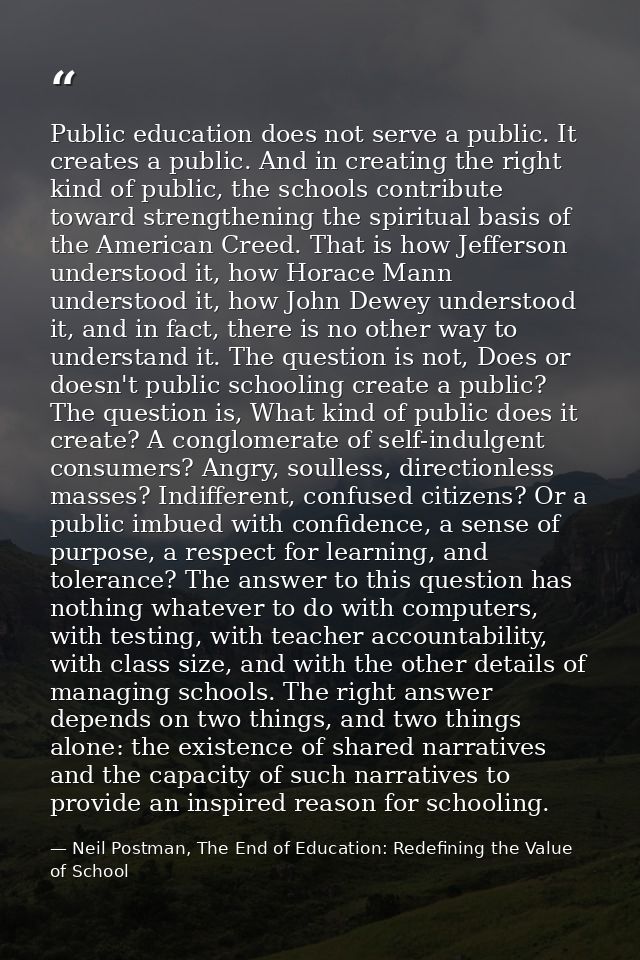 Public education does not serve a public. It creates a public. And in creating the right kind of public, the schools con — Neil Postman, The End of Education: Redefining the Value of School