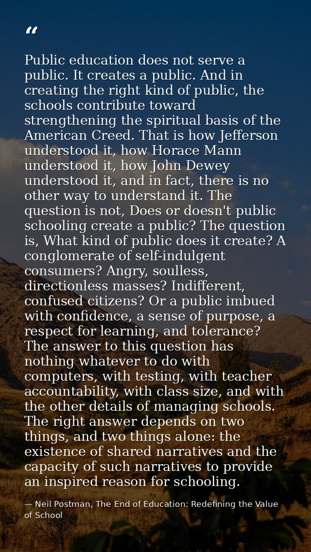 Public education does not serve a public. It creates a public. And in creating the right kind of public, the schools con — Neil Postman, The End of Education: Redefining the Value of School