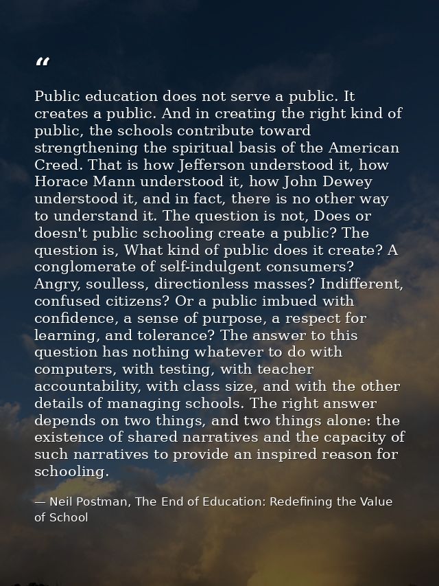Public education does not serve a public. It creates a public. And in creating the right kind of public, the schools con — Neil Postman, The End of Education: Redefining the Value of School