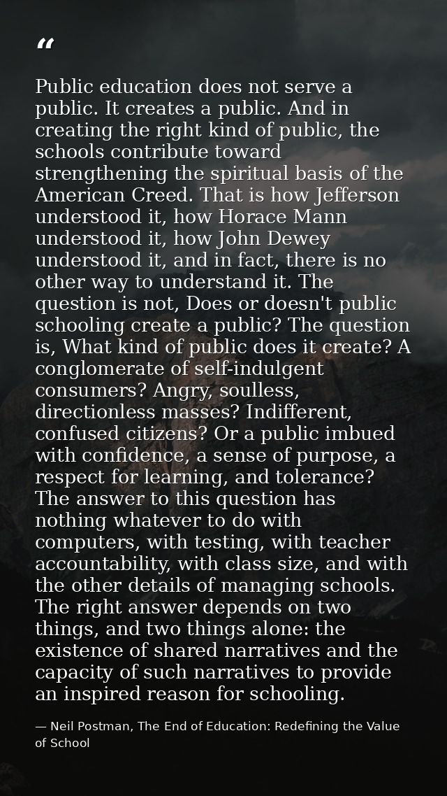 Public education does not serve a public. It creates a public. And in creating the right kind of public, the schools con — Neil Postman, The End of Education: Redefining the Value of School