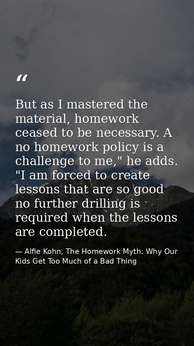 But as I mastered the material, homework ceased to be necessary. A no homework policy is a challenge to me," he adds. "I — Alfie Kohn, The Homework Myth: Why Our Kids Get Too Much of a Bad Thing