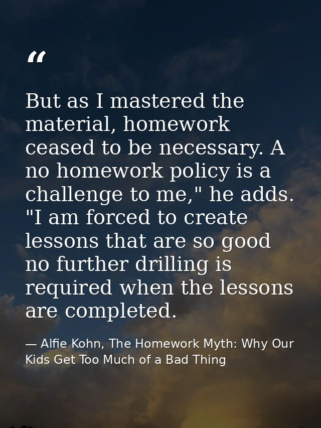 But as I mastered the material, homework ceased to be necessary. A no homework policy is a challenge to me," he adds. "I — Alfie Kohn, The Homework Myth: Why Our Kids Get Too Much of a Bad Thing