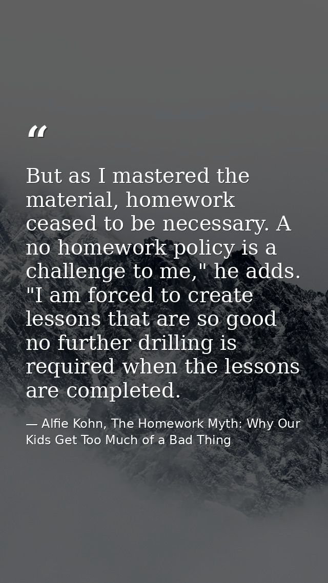 But as I mastered the material, homework ceased to be necessary. A no homework policy is a challenge to me," he adds. "I — Alfie Kohn, The Homework Myth: Why Our Kids Get Too Much of a Bad Thing