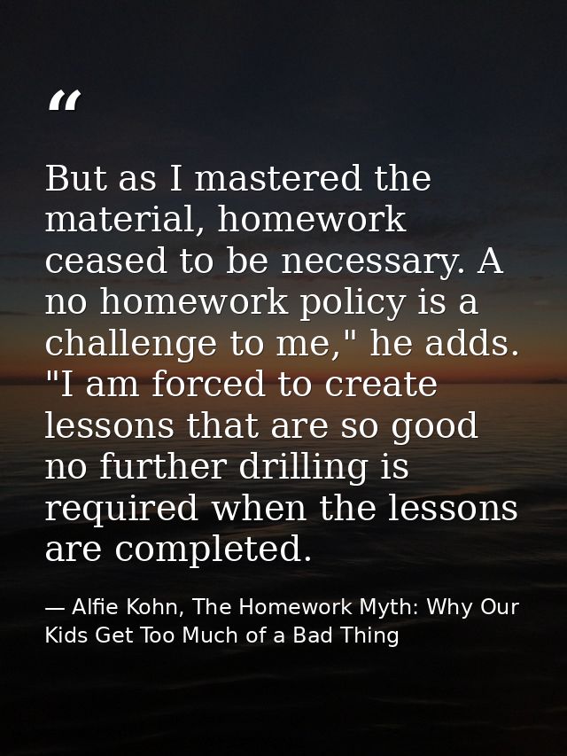But as I mastered the material, homework ceased to be necessary. A no homework policy is a challenge to me," he adds. "I — Alfie Kohn, The Homework Myth: Why Our Kids Get Too Much of a Bad Thing