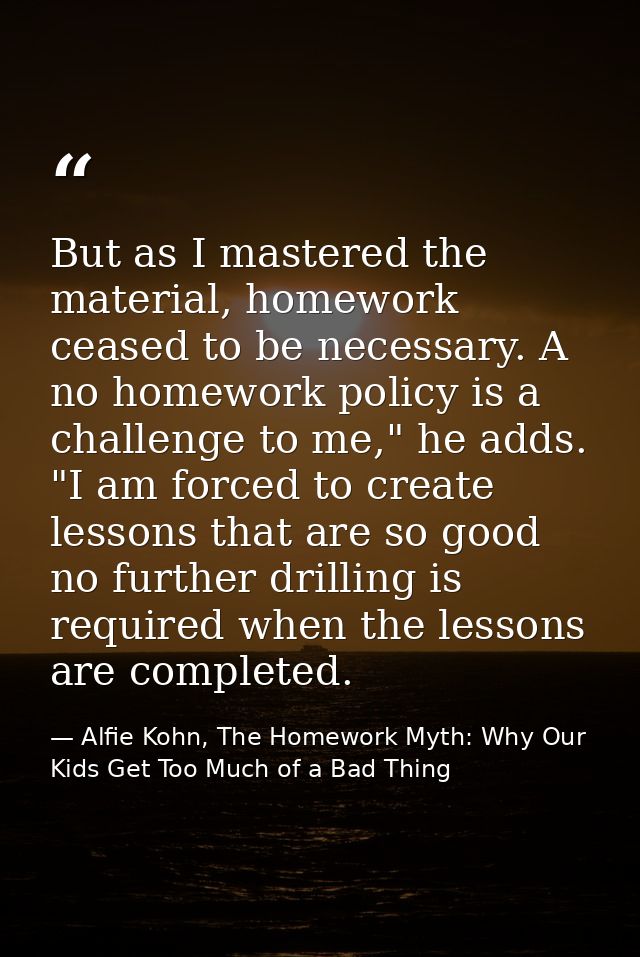 But as I mastered the material, homework ceased to be necessary. A no homework policy is a challenge to me," he adds. "I — Alfie Kohn, The Homework Myth: Why Our Kids Get Too Much of a Bad Thing