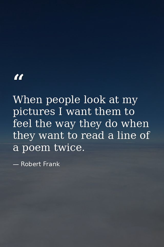 When people look at my pictures I want them to feel the way they do when they want to read a line of a poem twice. — Robert Frank