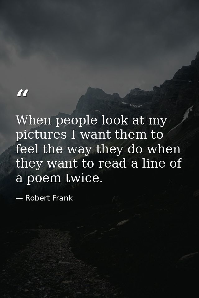When people look at my pictures I want them to feel the way they do when they want to read a line of a poem twice. — Robert Frank