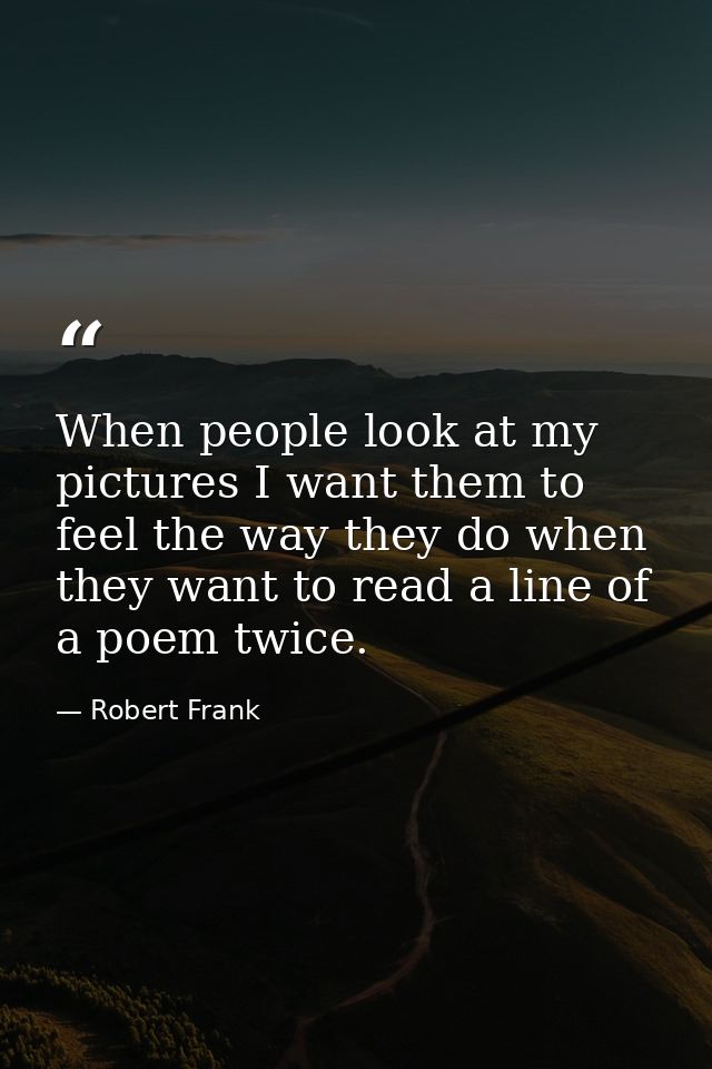 When people look at my pictures I want them to feel the way they do when they want to read a line of a poem twice. — Robert Frank